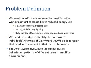 Problem Definition
• We want the office environment to provide better
worker comfort combined with reduced energy use
• Setting the correct heating level
• Setting satisfactory lighting
• Only turning off computers when required and vice versa
• We need to be able to identify the patterns of
individuals’ Activities of Daily Work (ADW), so as to tailor
their work environment to their particular needs.
• Thus we have to investigate the similarities in
behavioural patterns of different users in an office
environment.
 