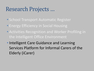 Research Projects …
• School Transport Automatic Register
• Energy Efficiency in Social Housing
• Activities Recognition and Worker Profiling in
the Intelligent Office Environment
• Intelligent Care Guidance and Learning
Services Platform for Informal Carers of the
Elderly (iCarer)
 