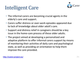 Intelligent Care
• The informal carers are becoming crucial agents in the
elderly’s care and support.
• Carers suffer distress or over-work episodes appeared due
to lack of knowledge about older adult’s care.
• Support and distress relief in caregivers should be a key
issue in the home-care process of these older adults.
• The project aimed at developing a personalized and
adaptive platform to offer informal carers support by means
of monitoring their activities of daily care and psychological
state, as well as providing an orientation to help them
improve the care provided.
http://icarer-project.eu/ 71
 