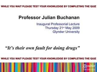 WWHHIILLEE YYOOUU WWAAIITT PPLLEEAASSEE TTEESSTT YYOOUURR KKNNOOWWLLEEDDGGEE BBYY CCOOMMPPLLEETTIINNGG TTHHEE QQUUIIZZ 
Professor Julian Buchanan 
Inaugural Professorial Lecture 
Thursday 21st May 2009 
Glyndwr University 
“It’s their own fault for doing drugs” 
WWHHIILLEE YYOOUU WWAAIITT PPLLEEAASSEE TTEESSTT YYOOUURR KKNNOOWWLLEEDDGGEE BBYY CCOOMMPPLLEETTIINNGG TTHHEE QQUUIIZZ 
 