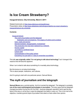 Is Ice Cream Strawberry?
Inaugural lecture, City University, March 3 2011

Related bookmarks at http://www.delicious.com/paulb/inaug
Presentation slides at http://www.slideshare.net/onlinejournalist/is-ice-cream-strawberry-
inaugural-lecture-city-university

Contents:

   Inaugural lecture
      The myth of journalism and the telegraph
          Digitisation and convergence: The Legacy of Leibniz and Lovelace
      Cars, roads and picnics
      Disintermediated, disaggregated, modularised
      The production line has been replaced by a network.
      Human capital
      Journalism’s conflicted future
      Culture shift
      Corporatisation of the public sphere
      Everything I’ve just said in 7 easy to remember soundbites:

This talk was originally called “I’m not going to talk about technology” but I changed it for
reasons that will become apparent.

When I am invited to talk about something it’s invariably about technology.

But this lecture is not about technology .
This is about people, institutions, and cultures.

And I'm going to start with one particular person: Samuel Morse.


The myth of journalism and the telegraph
Samuel Morse was a portrait painter. And he invented the telegraph. The telegraph is probably
one of the most mythologised technologies in journalism. The story goes that the telegraph
changed journalism during the US Civil War - because telegraph operators had to get the key
facts of the story in at the top in case the telegraph line failed or were cut. This in turn led to the
objective, inverted pyramid style of journalism that relied on facts rather than opinion.
 