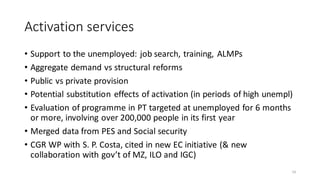 Activation services
• Support to the unemployed: job search, training, ALMPs
• Aggregate demand vs structural reforms
• Public vs private provision
• Potential substitution effects of activation (in periods of high unempl)
• Evaluation of programme in PT targeted at unemployed for 6 months
or more, involving over 200,000 people in its first year
• Merged data from PES and Social security
• CGR WP with S. P. Costa, cited in new EC initiative (& new
collaboration with gov’t of MZ, ILO and IGC)
14
 