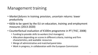 Management training
• Market failures in training provision, uncertain returns: lower
productivity
• €65b to be spent by the EU on education, training and employment
measures (2013-2020)
• Counterfactual evaluation of €100m programme in PT (‘FIG’, 2008)
• Funding to provide skills to workers (incl managers)
• Allocation depending on scores in different criteria, training and firm
characteristics, and available resources
• Merge of administrative and matched panel data
• Work in progress, in collaboration with the European Commission
17
 