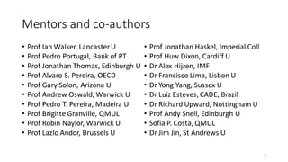 Mentors and co-authors
• Prof Ian Walker, LancasterU
• Prof Pedro Portugal, Bank of PT
• Prof Jonathan Thomas, Edinburgh U
• Prof Alvaro S. Pereira, OECD
• Prof Gary Solon, Arizona U
• Prof Andrew Oswald, Warwick U
• Prof Pedro T. Pereira, Madeira U
• Prof Brigitte Granville, QMUL
• Prof Robin Naylor, Warwick U
• Prof Lazlo Andor, Brussels U
• Prof Jonathan Haskel, Imperial Coll
• Prof Huw Dixon, Cardiff U
• Dr Alex Hijzen, IMF
• Dr Francisco Lima, Lisbon U
• Dr Yong Yang, Sussex U
• Dr Luiz Esteves,CADE, Brazil
• Dr Richard Upward, Nottingham U
• Prof Andy Snell, Edinburgh U
• Sofia P. Costa, QMUL
• Dr Jim Jin, St Andrews U
2
 
