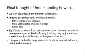 Final thoughts: Understanding how to…
• Work in progress, many different approaches
• Important contributions and developments
• Different theoretical concepts
• More sophisticatedempirical methods
• Richer data
• Significant potential from greater interaction between economics,
management, other fields of study (politics, law, etc) and other
stakeholders (public bodies, int’l organisations, etc)…
• … to promote further improvements in labour market evidence,
policy and outcomes
24
 