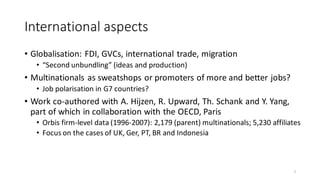 International aspects
• Globalisation: FDI, GVCs, international trade, migration
• “Second unbundling” (ideas and production)
• Multinationals as sweatshops or promoters of more and better jobs?
• Job polarisation in G7 countries?
• Work co-authored with A. Hijzen, R. Upward, Th. Schank and Y. Yang,
part of which in collaboration with the OECD, Paris
• Orbis firm-level data (1996-2007): 2,179 (parent) multinationals; 5,230 affiliates
• Focus on the cases of UK, Ger, PT, BR and Indonesia
7
 