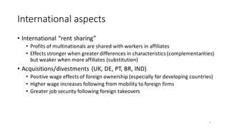 International aspects
• International “rent sharing”
• Profits of multinationals are shared with workers in affiliates
• Effects stronger when greater differences in characteristics (complementarities)
but weaker when more affiliates (substitution)
• Acquisitions/divestments (UK, DE, PT, BR, IND)
• Positive wage effects of foreign ownership (especially for developing countries)
• Higher wage increases following from mobility to foreign firms
• Greater job security following foreign takeovers
9
 