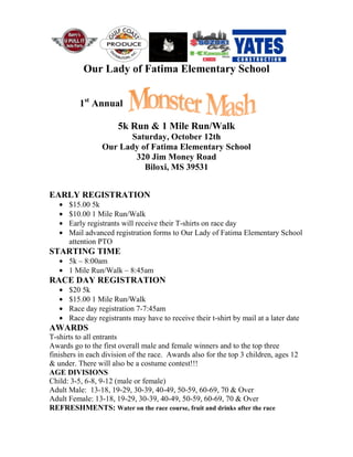 Our Lady of Fatima Elementary School
1st
Annual
5k Run & 1 Mile Run/Walk
Saturday, October 12th
Our Lady of Fatima Elementary School
320 Jim Money Road
Biloxi, MS 39531
EARLY REGISTRATION
$15.00 5k
$10.00 1 Mile Run/Walk
Early registrants will receive their T-shirts on race day
Mail advanced registration forms to Our Lady of Fatima Elementary School
attention PTO
STARTING TIME
5k – 8:00am
1 Mile Run/Walk – 8:45am
RACE DAY REGISTRATION
$20 5k
$15.00 1 Mile Run/Walk
Race day registration 7-7:45am
Race day registrants may have to receive their t-shirt by mail at a later date
AWARDS
T-shirts to all entrants
Awards go to the first overall male and female winners and to the top three
finishers in each division of the race. Awards also for the top 3 children, ages 12
& under. There will also be a costume contest!!!
AGE DIVISIONS
Child: 3-5, 6-8, 9-12 (male or female)
Adult Male: 13-18, 19-29, 30-39, 40-49, 50-59, 60-69, 70 & Over
Adult Female: 13-18, 19-29, 30-39, 40-49, 50-59, 60-69, 70 & Over
REFRESHMENTS: Water on the race course, fruit and drinks after the race
 