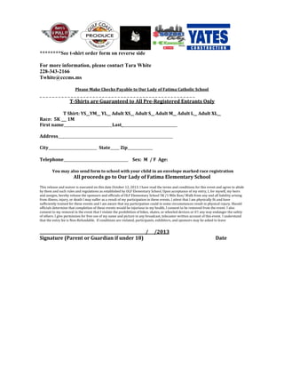 ********See t-shirt order form on reverse side
For more information, please contact Tara White
228-343-2166
Twhite@cccms.ms
Please Make Checks Payable to Our Lady of Fatima Catholic School
_ _ _ _ _ _ _ _ _ _ _ _ _ _ _ _ _ _ _ _ _ _ _ _ _ _ _ _ _ _ _ _ _ _ _ _ _ _ _ _ _ _ _ _ _ _ _ _ _ _
T-Shirts are Guaranteed to All Pre-Registered Entrants Only
T Shirt: YS__YM__ YL__ Adult XS__ Adult S__ Adult M__ Adult L__ Adult XL__
Race: 5K 1M
First name___________________________Last_______________________________
Address________________________________________________________________
City___________________________ State_____ Zip______________
Telephone____________________________________ Sex: M / F Age:
You may also send form to school with your child in an envelope marked race registration
All proceeds go to Our Lady of Fatima Elementary School
This release and waiver is executed on this date October 12, 2013. I have read the terms and conditions for this event and agree to abide
by them and such rules and regulations as established by OLF Elementary School. Upon acceptance of my entry, I, for myself, my heirs
and assigns, hereby release the sponsors and officials of OLF Elementary School 5K /1 Mile Run/ Walk from any and all liability arising
from illness, injury, or death I may suffer as a result of my participation in these events. I attest that I am physically fit and have
sufficiently trained for these events and I am aware that my participation could in some circumstances result in physical injury. Should
officials determine that completion of these events would be injurious to my health, I consent to be removed from the event. I also
consent to my removal in the event that I violate the prohibition of bikes, skates, or wheeled devices or if I any way endanger the safety
of others. I give permission for free use of my name and picture in any broadcast, telecaster written account of this event. I understand
that the entry fee is Non-Refundable. If conditions are violated, participants, exhibitors, and sponsors may be asked to leave
______________________________________________________/___/2013
Signature (Parent or Guardian if under 18) Date
 