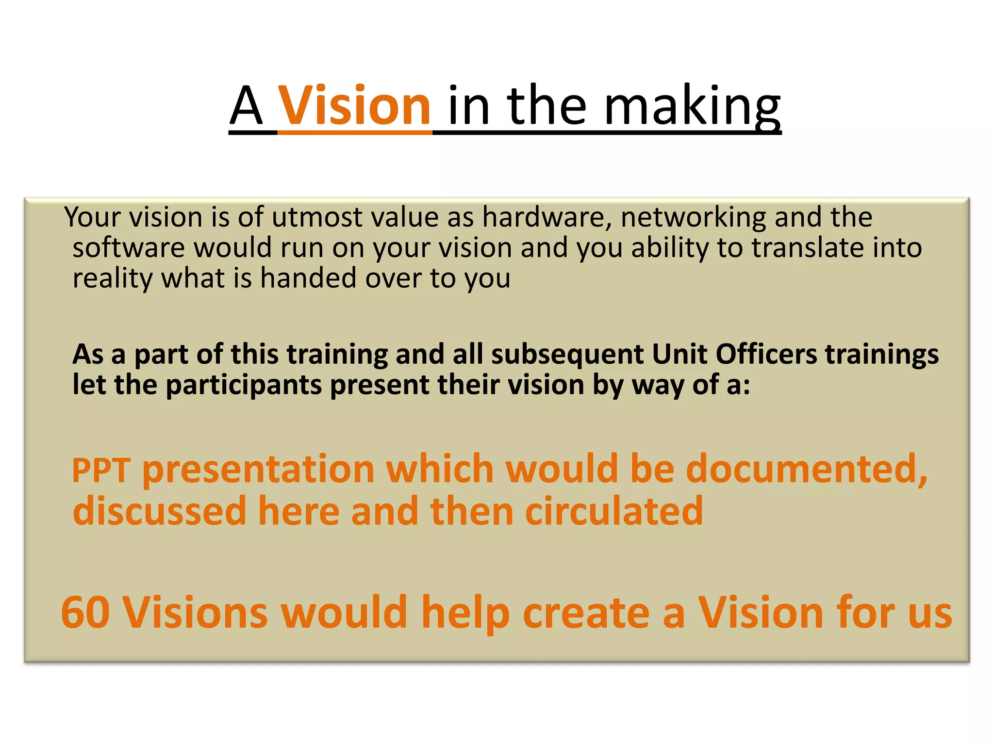 A Vision in the making
Your vision is of utmost value as hardware, networking and the
software would run on your vision and you ability to translate into
reality what is handed over to you
As a part of this training and all subsequent Unit Officers trainings
let the participants present their vision by way of a:
PPT presentation which would be documented,
discussed here and then circulated
60 Visions would help create a Vision for us
 