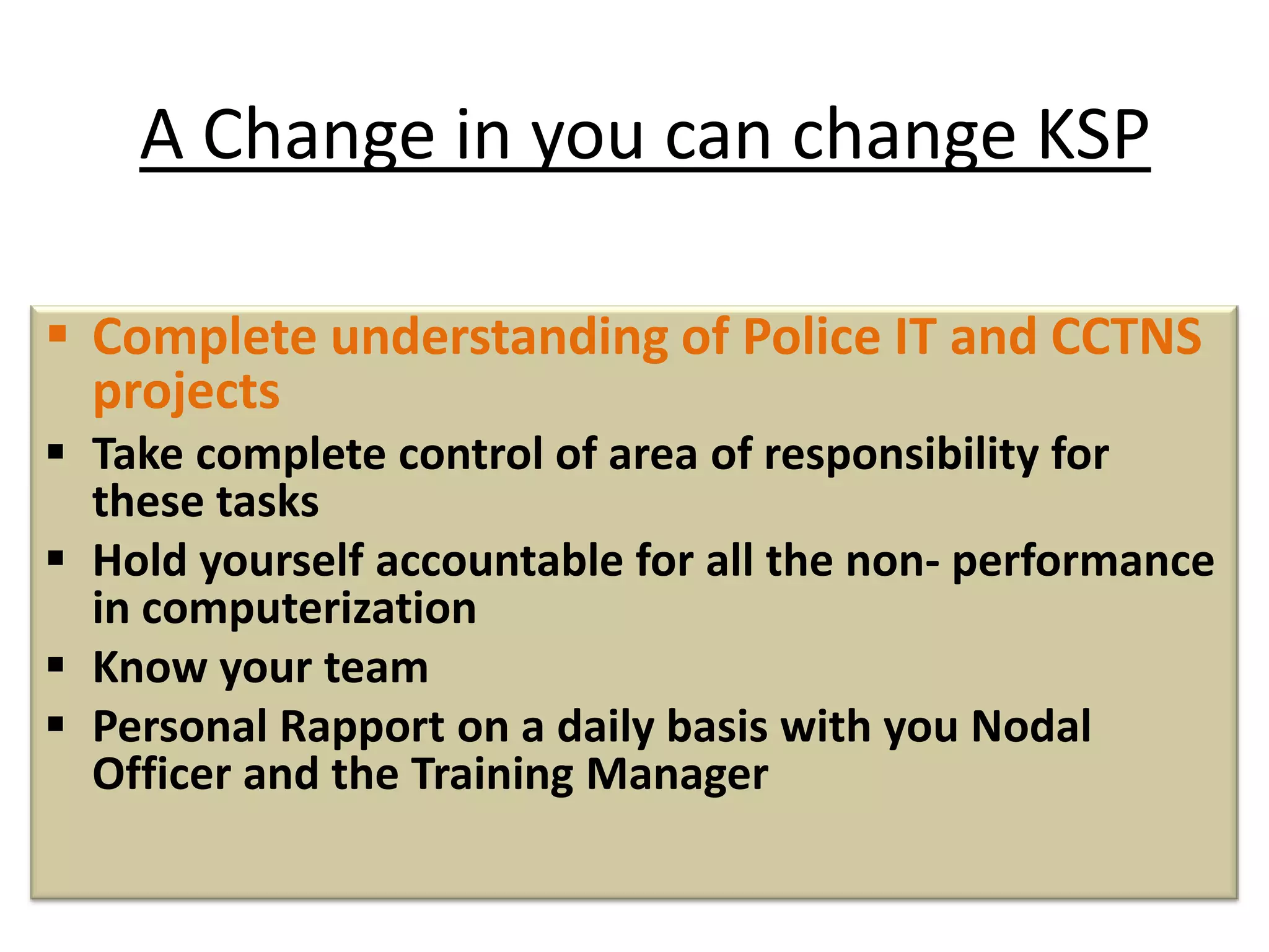 A Change in you can change KSP
 Complete understanding of Police IT and CCTNS
projects
 Take complete control of area of responsibility for
these tasks
 Hold yourself accountable for all the non- performance
in computerization
 Know your team
 Personal Rapport on a daily basis with you Nodal
Officer and the Training Manager
 