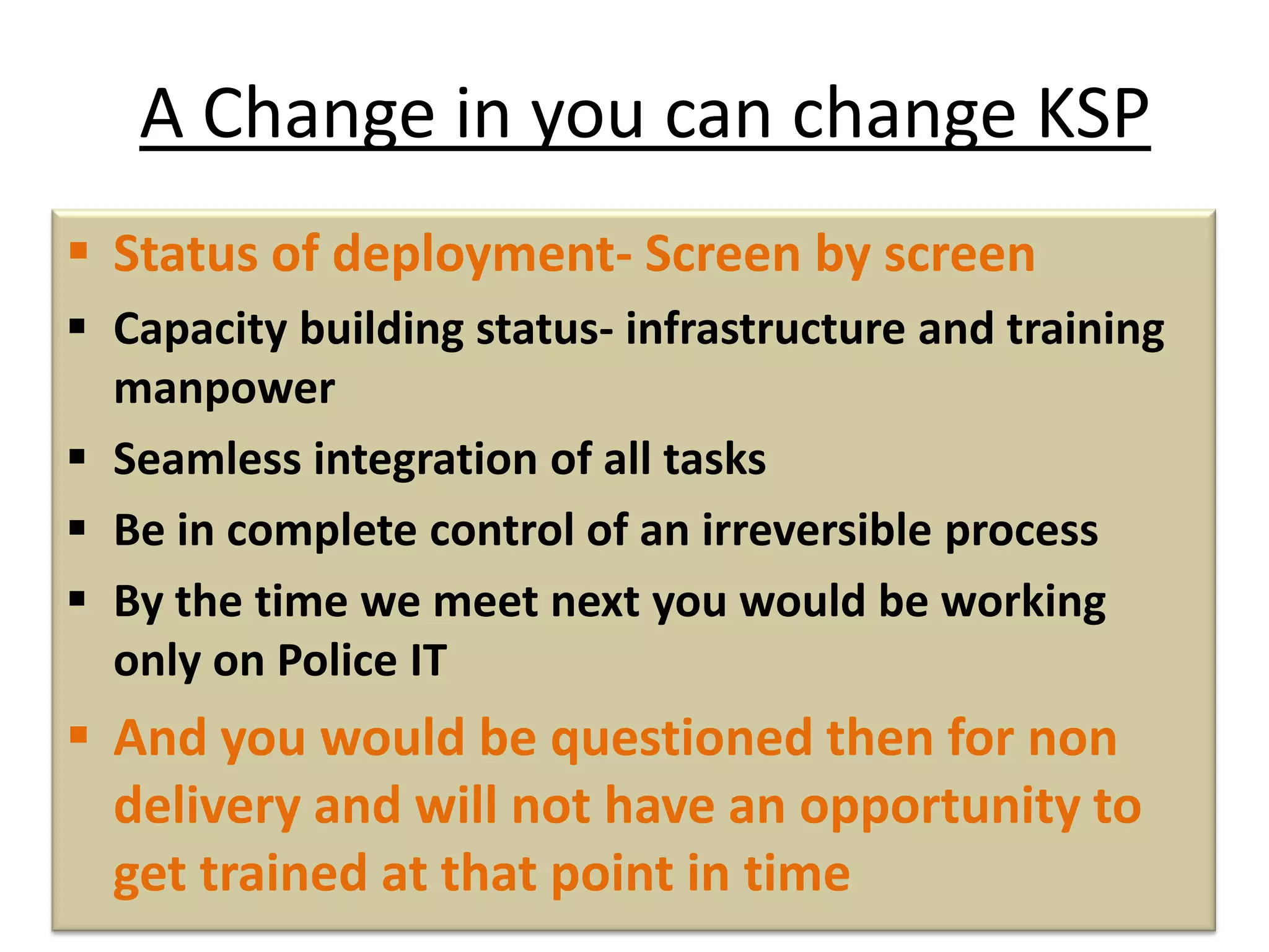 A Change in you can change KSP
 Status of deployment- Screen by screen
 Capacity building status- infrastructure and training
manpower
 Seamless integration of all tasks
 Be in complete control of an irreversible process
 By the time we meet next you would be working
only on Police IT
 And you would be questioned then for non
delivery and will not have an opportunity to
get trained at that point in time
 