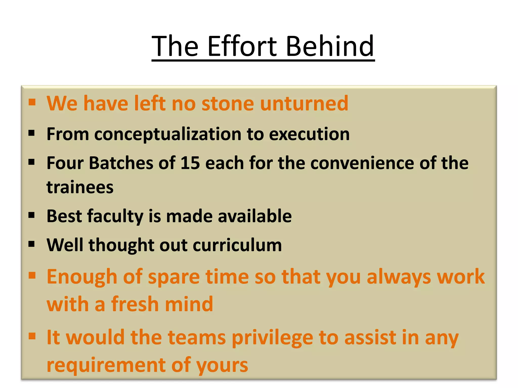 The Effort Behind
 We have left no stone unturned
 From conceptualization to execution
 Four Batches of 15 each for the convenience of the
trainees
 Best faculty is made available
 Well thought out curriculum
 Enough of spare time so that you always work
with a fresh mind
 It would the teams privilege to assist in any
requirement of yours
 