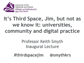 It’s Third Space, Jim, but not as
we know it: universities,
community and digital practice
Professor Keith Smyth
Inaugural Lecture
#thirdspacejim @smythkrs
 
