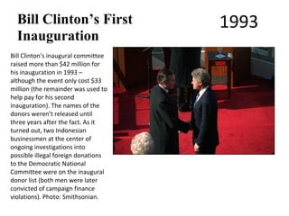 Bill Clinton’s First               1993
  Inauguration
Bill Clinton’s inaugural committee
raised more than $42 million for
his inauguration in 1993 –
although the event only cost $33
million (the remainder was used to
help pay for his second
inauguration). The names of the
donors weren’t released until
three years after the fact. As it
turned out, two Indonesian
businessmen at the center of
ongoing investigations into
possible illegal foreign donations
to the Democratic National
Committee were on the inaugural
donor list (both men were later
convicted of campaign finance
violations). Photo: Smithsonian.
 