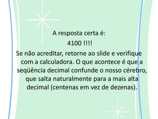 A resposta certa é:
                   4100 !!!!
Se não acreditar, retorne ao slide e verifique
 com a calculadora. O que acontece é que a
seqüência decimal confunde o nosso cérebro,
   que salta naturalmente para a mais alta
    decimal (centenas em vez de dezenas).
 
