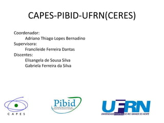 CAPES-PIBID-UFRN(CERES)
Coordenador:
      Adriano Thiago Lopes Bernadino
Supervisora:
      Francileide Ferreira Dantas
Discentes:
      Elisangela de Sousa Silva
      Gabriela Ferreira da Silva
 