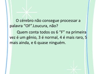 O cérebro não consegue processar a
palavra “OF”.Loucura, não?
    Quem conta todos os 6 “F” na primeira
vez é um gênio, 3 é normal, 4 é mais raro, 5
mais ainda, e 6 quase ninguém.
 