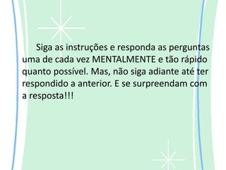 Siga as instruções e responda as perguntas
uma de cada vez MENTALMENTE e tão rápido
quanto possível. Mas, não siga adiante até ter
respondido a anterior. E se surpreendam com
a resposta!!!
 