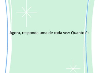 Agora, responda uma de cada vez: Quanto é:
 