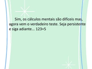 Sim, os cálculos mentais são difíceis mas,
agora vem o verdadeiro teste. Seja persistente
e siga adiante... 123+5
 
