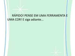 RÁPIDO! PENSE EM UMA FERRAMENTA E
UMA COR! E siga adiante...
 