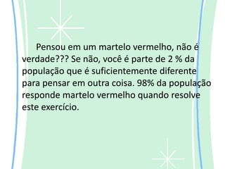 Pensou em um martelo vermelho, não é
verdade??? Se não, você é parte de 2 % da
população que é suficientemente diferente
para pensar em outra coisa. 98% da população
responde martelo vermelho quando resolve
este exercício.
 