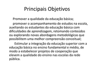 Principais Objetivos
   Promover a qualidade da educação básica;
   promover o acompanhamento de estudos na escola,
auxiliando os estudantes da educação básica com
dificuldades de aprendizagem, retomando conteúdos
ou explorando novas abordagens metodológicas que
possibilitem uma melhor compreensão conceitual;
    Estimular a integração da educação superior com a
educação básica no ensino fundamental e médio, de
modo a estabelecer projetos de cooperação que
elevem a qualidade do ensino nas escolas da rede
pública.
 