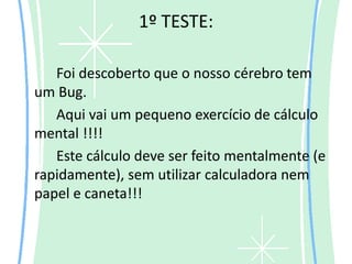 1º TESTE:

   Foi descoberto que o nosso cérebro tem
um Bug.
   Aqui vai um pequeno exercício de cálculo
mental !!!!
   Este cálculo deve ser feito mentalmente (e
rapidamente), sem utilizar calculadora nem
papel e caneta!!!
 