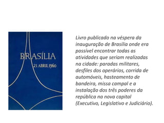 Livro publicado na véspera da
inauguração de Brasília onde era
possível encontrar todas as
atividades que seriam realizadas
na cidade: paradas militares,
desfiles dos operários, corrida de
automóveis, hasteamento de
bandeira, missa campal e a
instalação dos três poderes da
república na nova capital
(Executivo, Legislativo e Judiciário).
 