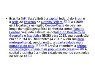 • Brasília (AFI: [bɾaˈziljɐ]) é a capital federal do Brasil e
a sede do governo do Distrito Federal.[8] [9] A cidade
está localizada na região Centro-Oeste do país, ao
longo da região geográfica conhecida como Planalto
Central. Segundo estimativa doInstituto Brasileiro de
Geografia e Estatística (IBGE) para 2015, sua população
era de 2 914 830 habitantes (4 201 737 em sua área
metropolitana), sendo, então, a quarta cidade mais
populosa do país.[10] [nota 1] Brasília é também a sétima
concentração urbana mais populosa do Brasil.[13] [14] A
capital brasileira é a maior cidade do mundo construída
no século XX.[15]
 