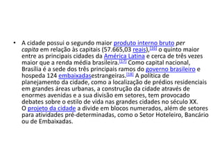 • A cidade possui o segundo maior produto interno bruto per
capita em relação às capitais (57.665,03 reais),[16] o quinto maior
entre as principais cidades da América Latina e cerca de três vezes
maior que a renda média brasileira.[17] Como capital nacional,
Brasília é a sede dos três principais ramos do governo brasileiro e
hospeda 124 embaixadasestrangeiras.[18] A política de
planejamento da cidade, como a localização de prédios residenciais
em grandes áreas urbanas, a construção da cidade através de
enormes avenidas e a sua divisão em setores, tem provocado
debates sobre o estilo de vida nas grandes cidades no século XX.
O projeto da cidade a divide em blocos numerados, além de setores
para atividades pré-determinadas, como o Setor Hoteleiro, Bancário
ou de Embaixadas.
 