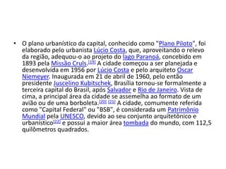 • O plano urbanístico da capital, conhecido como "Plano Piloto", foi
elaborado pelo urbanista Lúcio Costa, que, aproveitando o relevo
da região, adequou-o ao projeto do lago Paranoá, concebido em
1893 pela Missão Cruls.[19] A cidade começou a ser planejada e
desenvolvida em 1956 por Lúcio Costa e pelo arquiteto Oscar
Niemeyer. Inaugurada em 21 de abril de 1960, pelo então
presidente Juscelino Kubitschek, Brasília tornou-se formalmente a
terceira capital do Brasil, após Salvador e Rio de Janeiro. Vista de
cima, a principal área da cidade se assemelha ao formato de um
avião ou de uma borboleta.[20] [21] A cidade, comumente referida
como "Capital Federal" ou "BSB", é considerada um Patrimônio
Mundial pela UNESCO, devido ao seu conjunto arquitetônico e
urbanístico[22] e possui a maior área tombada do mundo, com 112,5
quilômetros quadrados.
 