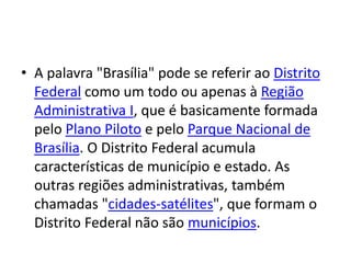 • A palavra "Brasília" pode se referir ao Distrito
Federal como um todo ou apenas à Região
Administrativa I, que é basicamente formada
pelo Plano Piloto e pelo Parque Nacional de
Brasília. O Distrito Federal acumula
características de município e estado. As
outras regiões administrativas, também
chamadas "cidades-satélites", que formam o
Distrito Federal não são municípios.
 