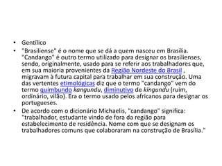 • Gentílico
• "Brasiliense" é o nome que se dá a quem nasceu em Brasília.
"Candango" é outro termo utilizado para designar os brasilienses,
sendo, originalmente, usado para se referir aos trabalhadores que,
em sua maioria provenientes da Região Nordeste do Brasil ,
migravam à futura capital para trabalhar em sua construção. Uma
das vertentes etimológicas diz que o termo "candango" vem do
termo quimbundo kangundu, diminutivo de kingundu (ruim,
ordinário, vilão). Era o termo usado pelos africanos para designar os
portugueses.
• De acordo com o dicionário Michaelis, "candango" significa:
"trabalhador, estudante vindo de fora da região para
estabelecimento de residência. Nome com que se designam os
trabalhadores comuns que colaboraram na construção de Brasília."
 