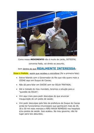 Como nosso MOVIMENTO não é muito de (aliás, DETESTA)
conversa fiada, vai direto ao assunto,
bem dentro do que REALMENTE INTERESSA:
Disse o Prefeito, assim que recebeu o microfone (foi a primeira fala):
• Estive falando com o Governador do Rio que não quero mais a
CEDAE aqui em Duque de Caxias;
• Não dá para falar em SAÚDE sem ter ÁGUA TRATADA;
• Até a metade do meu mandato, teremos a solução para a
“questão da ÁGUA”;
• Vim aqui mais para pedir desculpas do que anunciar
inauguração de um posto de saúde;
• Vim pedir desculpas pelo fato da prefeitura de Duque de Caxias
ainda ter funcionários (municipais) que ganhavam mais de 20,
30 e 50 mil reais mensais e NÃO HAVIA REMÉDIO nos hospitais
e/ou postos de saúde. Isso acabou. No meu governo, não há
lugar para tais absurdos;
 