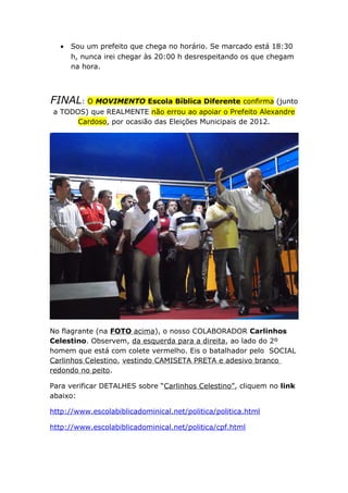 • Sou um prefeito que chega no horário. Se marcado está 18:30
h, nunca irei chegar às 20:00 h desrespeitando os que chegam
na hora.
FINAL: O MOVIMENTO Escola Bíblica Diferente confirma (junto
a TODOS) que REALMENTE não errou ao apoiar o Prefeito Alexandre
Cardoso, por ocasião das Eleições Municipais de 2012.
No flagrante (na FOTO acima), o nosso COLABORADOR Carlinhos
Celestino. Observem, da esquerda para a direita, ao lado do 2º
homem que está com colete vermelho. Eis o batalhador pelo SOCIAL
Carlinhos Celestino, vestindo CAMISETA PRETA e adesivo branco
redondo no peito.
Para verificar DETALHES sobre “Carlinhos Celestino”, cliquem no link
abaixo:
http://www.escolabiblicadominical.net/politica/politica.html
http://www.escolabiblicadominical.net/politica/cpf.html
 