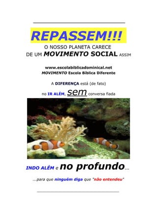 ___________________________________
REPASSEM!!!
O NOSSO PLANETA CARECE
DE UM MOVIMENTO SOCIAL ASSIM
www.escolabiblicadominical.net
MOVIMENTO Escola Bíblica Diferente
A DIFERENÇA está (de fato)
no IR ALÉM, semconversa fiada
INDO ALÉM e no profundo...
...para que ninguém diga que "não entendeu"
___________________________________
 
