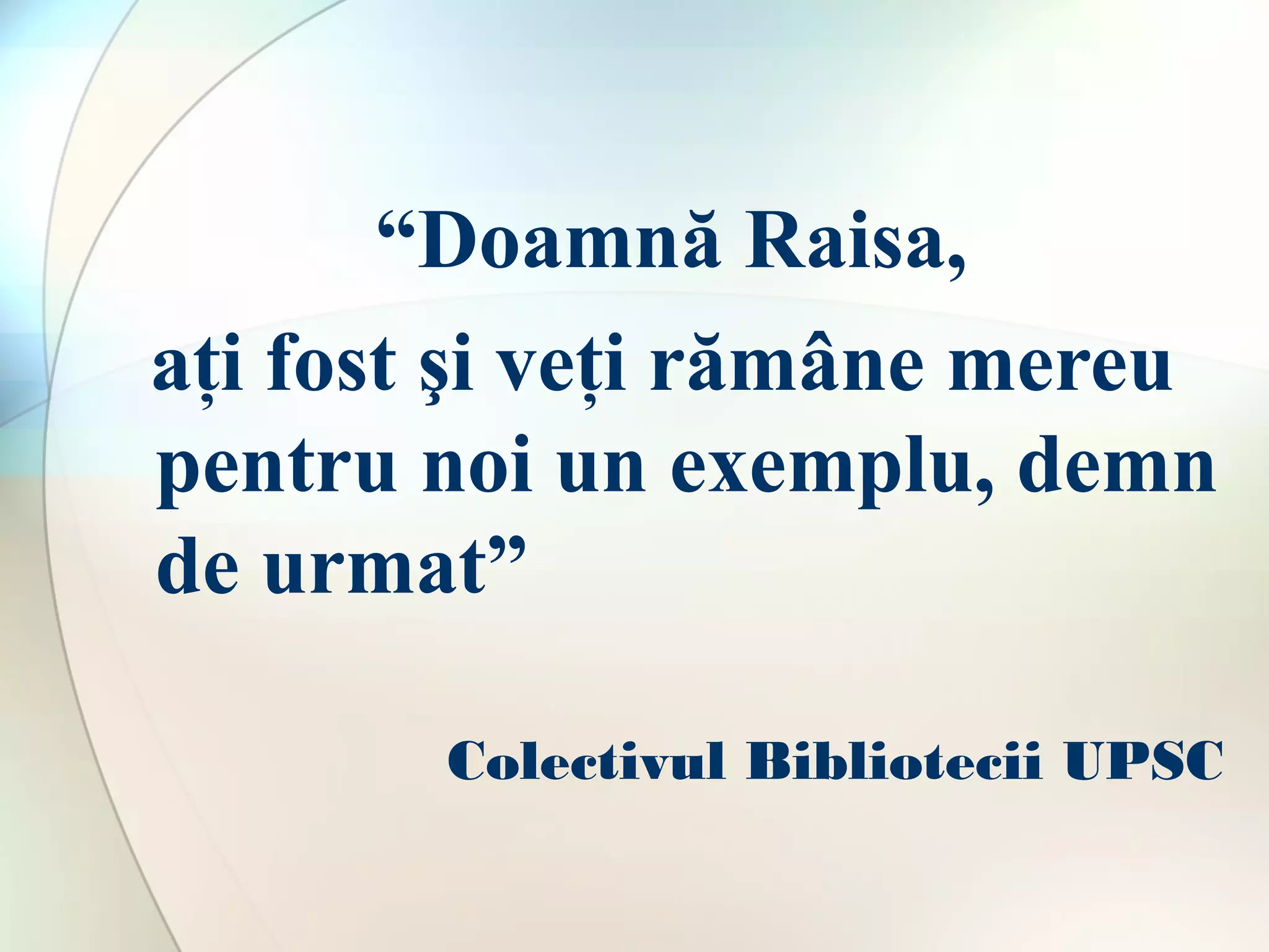 “Doamnă Raisa,
aţi fost şi veţi rămâne mereu
pentru noi un exemplu, demn
de urmat”
Colectivul Bibliotecii UPSC