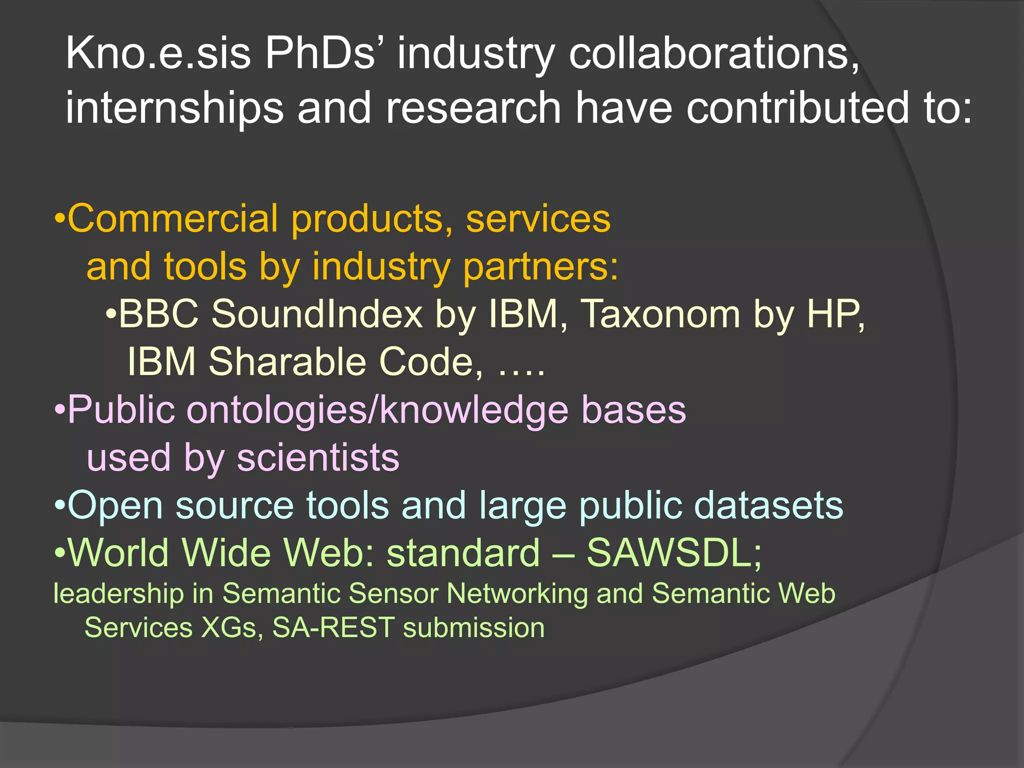 Kno.e.sis PhDs’ industry collaborations,
internships and research have contributed to:

•Commercial products, services
  and tools by industry partners:
   •BBC SoundIndex by IBM, Taxonom by HP,
    IBM Sharable Code, ….
•Public ontologies/knowledge bases
  used by scientists
•Open source tools and large public datasets
•World Wide Web: standard – SAWSDL;
leadership in Semantic Sensor Networking and Semantic Web
   Services XGs, SA-REST submission
 