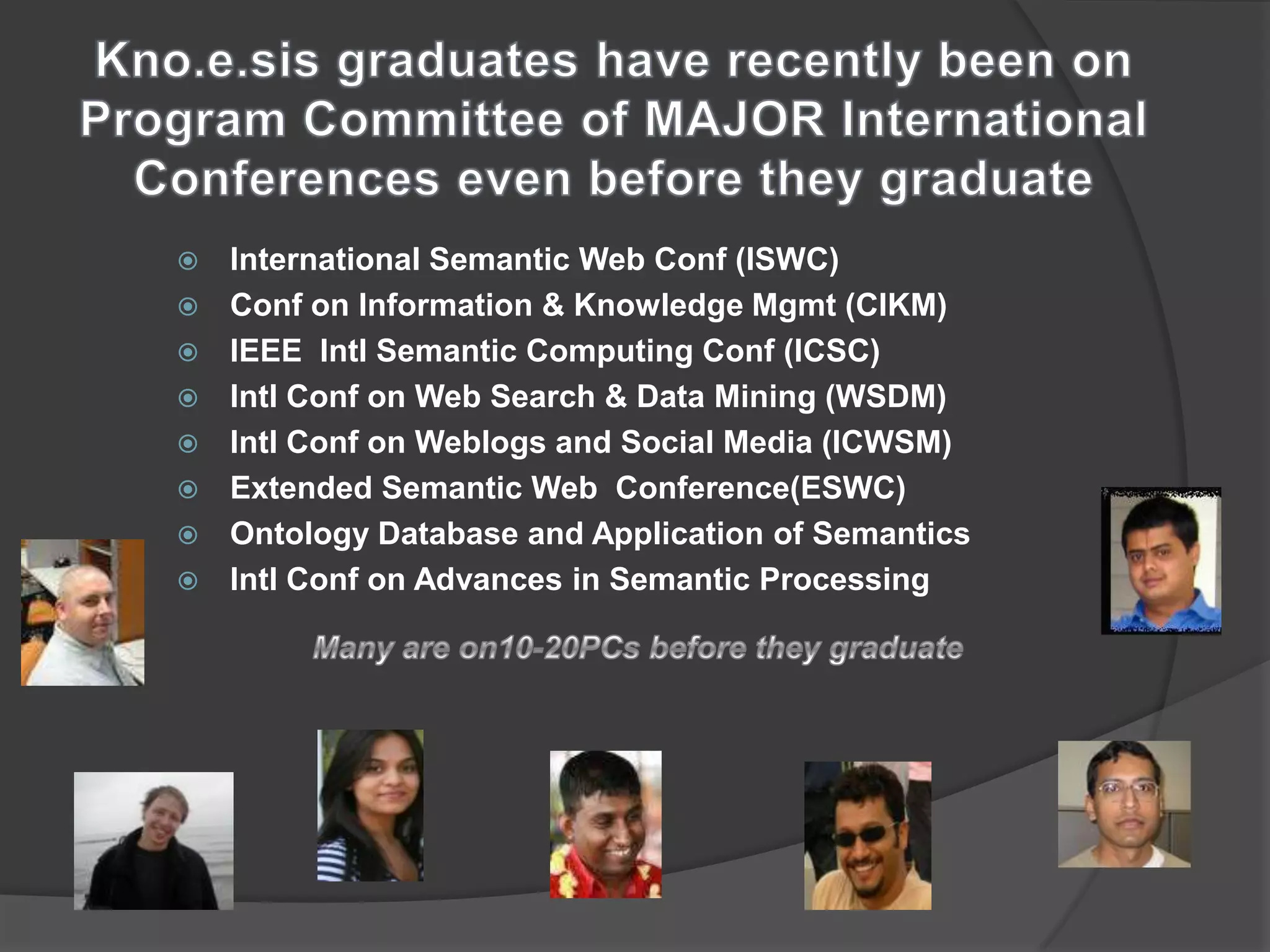    International Semantic Web Conf (ISWC)
   Conf on Information & Knowledge Mgmt (CIKM)
   IEEE Intl Semantic Computing Conf (ICSC)
   Intl Conf on Web Search & Data Mining (WSDM)
   Intl Conf on Weblogs and Social Media (ICWSM)
   Extended Semantic Web Conference(ESWC)
   Ontology Database and Application of Semantics
   Intl Conf on Advances in Semantic Processing
 