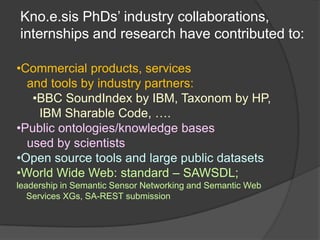 Kno.e.sis PhDs’ industry collaborations,
internships and research have contributed to:

•Commercial products, services
  and tools by industry partners:
   •BBC SoundIndex by IBM, Taxonom by HP,
    IBM Sharable Code, ….
•Public ontologies/knowledge bases
  used by scientists
•Open source tools and large public datasets
•World Wide Web: standard – SAWSDL;
leadership in Semantic Sensor Networking and Semantic Web
   Services XGs, SA-REST submission
 