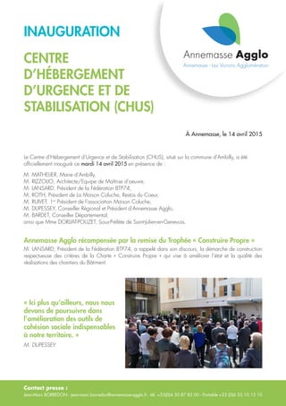Contact presse :
Jean-Marc BORREDON - jean-marc.borredon@annemasse-agglo.fr - tél. +33(0)4 50 87 83 00 - Portable +33 (0)6 33 10 15 10
INAUGURATION
CENTRE
D’HÉBERGEMENT
D’URGENCE ET DE
STABILISATION (CHUS)
À Annemasse, le 14 avril 2015
Le Centre d’Hébergement d’Urgence et de Stabilisation (CHUS), situé sur la commune d’Ambilly, a été
officiellement inauguré ce mardi 14 avril 2015 en présence de :
M. MATHELIER, Maire d’Ambilly,
M. RIZZOLIO, Architecte/Equipe de Maîtrise d’oeuvre,
M. LANSARD, Président de la Fédération BTP74,
M. ROTH, Président de La Maison Coluche, Restos du Coeur,
M. RUIVET, 1er
Président de l’association Maison Coluche,
M. DUPESSEY, Conseiller Régional et Président d’Annemasse Agglo,
M. BARDET, Conseiller Départemental,
ainsi que Mme DORLIAT-POUZET, Sous-Préfète de Saint-Julien-en-Genevois.
Annemasse Agglo récompensée par la remise du Trophée « Construire Propre »
M. LANSARD, Président de la Fédération BTP74, a rappelé dans son discours, la démarche de construction
respectueuse des critères de la Charte «  Construire Propre  » qui vise à améliorer l’état et la qualité des
réalisations des chantiers du Bâtiment.
« Ici plus qu’ailleurs, nous nous
devons de poursuivre dans
l’amélioration des outils de
cohésion sociale indispensables
à notre territoire. »
M. DUPESSEY
 