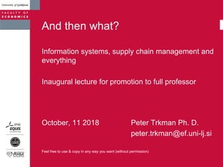 And then what?
Information systems, supply chain management and
everything
Inaugural lecture for promotion to full professor
October, 11 2018 Peter Trkman Ph. D.
peter.trkman@ef.uni-lj.si
Feel free to use & copy in any way you want (without permission)
 