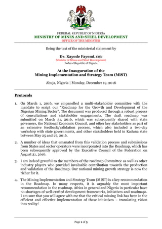 FEDERAL REPUBLIC OF NIGERIA
MINISTRY OF MINES AND STEEL DEVELOPMENT
OFFICE OF THE MINISTER
Page 1 of 3
Being the text of the ministerial statement by
Dr. Kayode Fayemi, CON
Minister of Mines and Steel Development
Federal Republic of Nigeria
At the Inauguration of the
Mining Implementation and Strategy Team (MIST)
Abuja, Nigeria | Monday, December 19, 2016
Protocols
1. On March 1, 2016, we empanelled a multi-stakeholder committee with the
mandate to script our “Roadmap for the Growth and Development of the
Nigerian Mining Sector”. The document was produced through a robust process
of consultations and stakeholder engagements. The draft roadmap was
submitted on March 31, 2016, which was subsequently shared with state
governors, the National Economic Council, and other key stakeholders as part of
an extensive feedback/validation process, which also included a two-day
workshop with state governments, and other stakeholders held in Kaduna state
between May 25 and 27, 2016.
2. A number of ideas that emanated from this validation process and submissions
from States and sector operators were incorporated into the Roadmap, which has
been subsequently approved by the Executive Council of the Federation on
August 31, 2016.
3. I am indeed grateful to the members of the roadmap Committee as well as other
industry players who provided invaluable contribution towards the production
and validation of the Roadmap. Our national mining growth strategy is now the
richer for it.
4. The Mining Implementation and Strategy Team (MIST) is a key recommendation
in the Roadmap. In many respects, it is arguably the most important
recommendation in the roadmap. Africa in general and Nigeria in particular have
no shortages of well-crafted development frameworks, initiatives and roadmaps.
I am sure that you will agree with me that the critical missing link has been in the
efficient and effective implementation of these initiatives – translating vision
into reality!
 