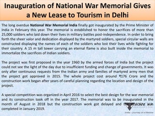 Inauguration of National War Memorial Gives
a New Lease to Tourism in Delhi
The long overdue National War Memorial India finally got inaugurated by the Prime Minister of
India in February this year. The memorial is established to honor the sacrifices of more than
25,000 soldiers who laid down their lives in military battles post-independence. In order to bring
forth the sheer valor and dedication displayed by the martyred soldiers, special circular walls are
constructed displaying the names of each of the soldiers who lost their lives while fighting for
their country. A 15 m tall tower carrying an eternal flame is also built inside the memorial to
immortalize the sacrifices of Indian soldiers.
The project was first proposed in the year 1960 by the armed forces of India but the project
could not see the light of the day due to insufficient funding and change of governments. It was
only after continuous requests from the Indian army and families of martyred army men that
the project got approved in 2015. The whole project cost around ₹176 Crore and the
construction work began after years of careful planning regarding the location and design of the
project.
A special competition was organized in April 2016 to select the best design for the war memorial
and its construction took off in the year 2017. The memorial was to be inaugurated in the
month of August in 2018 but the construction work got delayed and the structure was
completed in January 2019.
 
