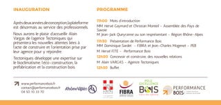 www.performancebois.fr
contact@performancebois.fr
04 50 10 33 70
INAUGURATION
Après deux années de conception, la
plateforme est désormais au service des
professionnels.
Nous aurons le plaisir d’accueillir Alain Vargas
de l’agence Tectoniques* qui présentera son
analyse des évolutions en cours dans l’acte
de construire.
PROGRAMME
11h00 	 Accueil et allocutions
MM. Hervé Gaymard et Christian Monteil - Assemblée des Pays de
Savoie
M. Le Président du Conseil régional Rhône-Alpes ou son représentant
11h30 	 Présentation de Performance Bois
MM. Dominique Sardet - FIBRA et Jean-Charles Mogenet - PEB
M. Hervé FITE - Performance Bois
12h00	 Concevoir et construire, des nouvelles relations
M. Alain VARGAS - Agence Tectoniques
12h30 	Buffet
*Tectoniques est une agence constituée de 5 architectes
associés et d’une équipe projet de 7 architectes salariés.
L’agence a également développée une structure d’ingénierie.
Elle est reconnue pour son expertise dans la construction bois.
 