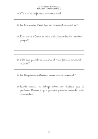 ALTZA HERRI IKASTETXEA
                HIPI GELA – LAGUNTZA GELA


o ¿Te sueles disfrazar en carnavles?


o En la escuela ¿Qué tipo de carnaval se celebra?


o Este curso ¿Cómo os vais a disfrazar los de vuestro
  grupo?




o ¿EN qué pueblo se celebra el más famoso carnaval
  urbano?


o En Guipúzcoa ¿Quienes anuncian el carnaval?


o Intenta hacer un dibujo sobre un disfraz que te
  gustaría llevar o que pienses ponerte durante estos
  carnavales:




                           8
 
