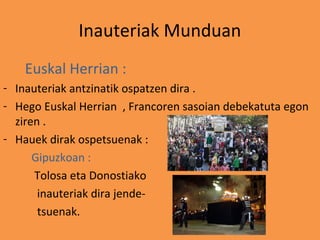 Inauteriak Munduan
    Euskal Herrian :
- Inauteriak antzinatik ospatzen dira .
- Hego Euskal Herrian , Francoren sasoian debekatuta egon
  ziren .
- Hauek dirak ospetsuenak :
      Gipuzkoan :
      Tolosa eta Donostiako
       inauteriak dira jende-
       tsuenak.
 