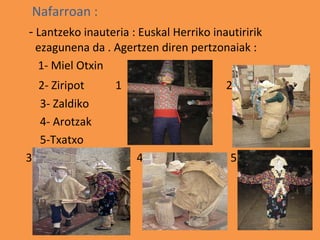 Nafarroan :
- Lantzeko inauteria : Euskal Herriko inautiririk
    ezagunena da . Agertzen diren pertzonaiak :
    1- Miel Otxin
    2- Ziripot     1                     2
    3- Zaldiko
    4- Arotzak
    5-Txatxo
3                      4                  5
 